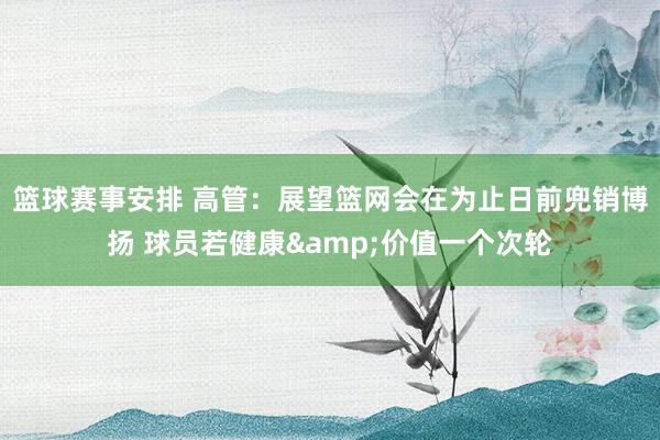 篮球赛事安排 高管：展望篮网会在为止日前兜销博扬 球员若健康&价值一个次轮