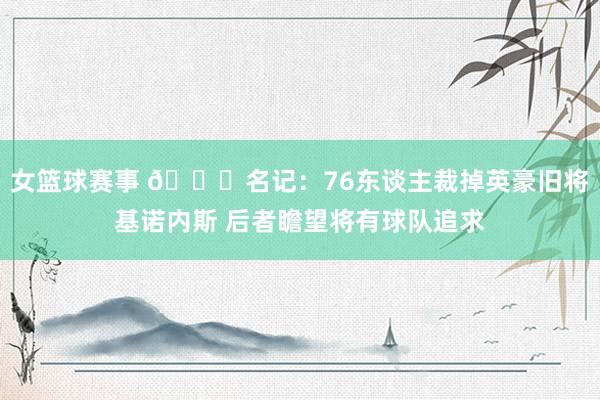 女篮球赛事 👀名记：76东谈主裁掉英豪旧将基诺内斯 后者瞻望将有球队追求