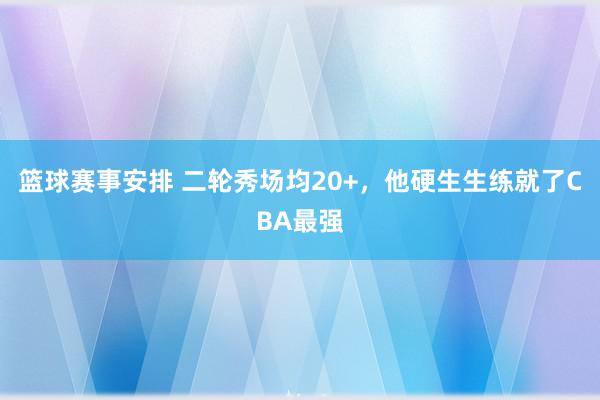 篮球赛事安排 二轮秀场均20+，他硬生生练就了CBA最强