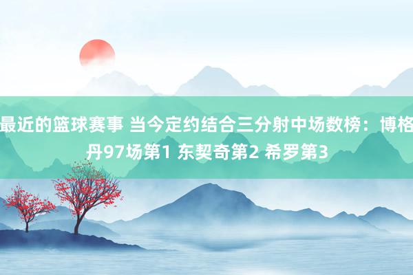 最近的篮球赛事 当今定约结合三分射中场数榜：博格丹97场第1 东契奇第2 希罗第3