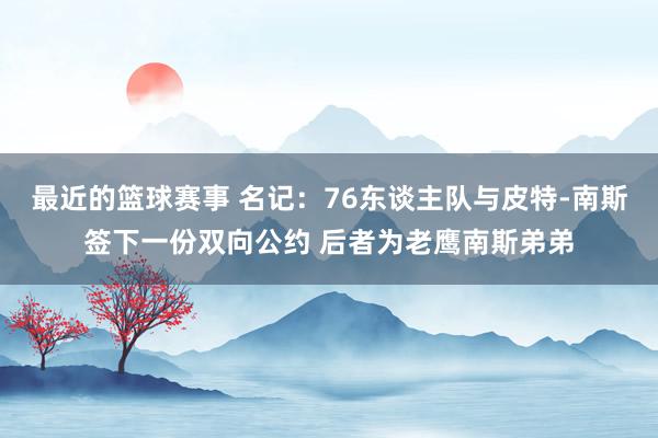 最近的篮球赛事 名记：76东谈主队与皮特-南斯签下一份双向公约 后者为老鹰南斯弟弟