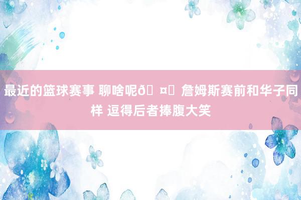 最近的篮球赛事 聊啥呢🤔詹姆斯赛前和华子同样 逗得后者捧腹大笑