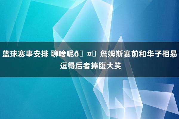 篮球赛事安排 聊啥呢🤔詹姆斯赛前和华子相易 逗得后者捧腹大笑