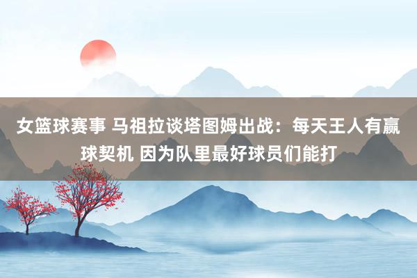 女篮球赛事 马祖拉谈塔图姆出战：每天王人有赢球契机 因为队里最好球员们能打