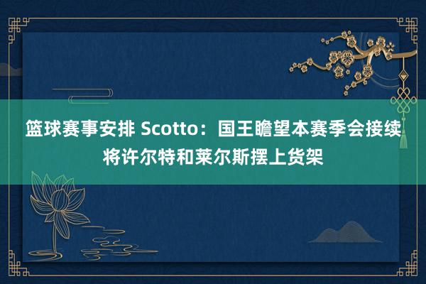 篮球赛事安排 Scotto：国王瞻望本赛季会接续将许尔特和莱尔斯摆上货架