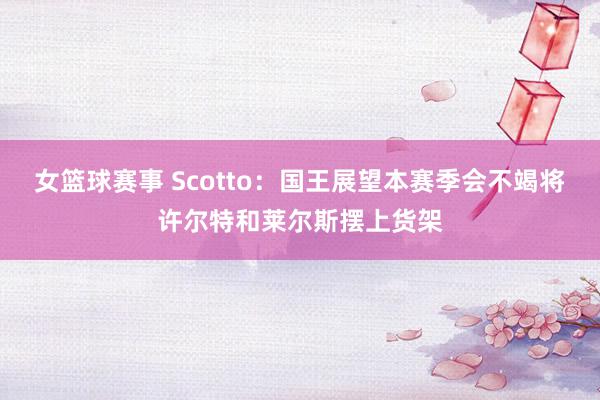 女篮球赛事 Scotto：国王展望本赛季会不竭将许尔特和莱尔斯摆上货架