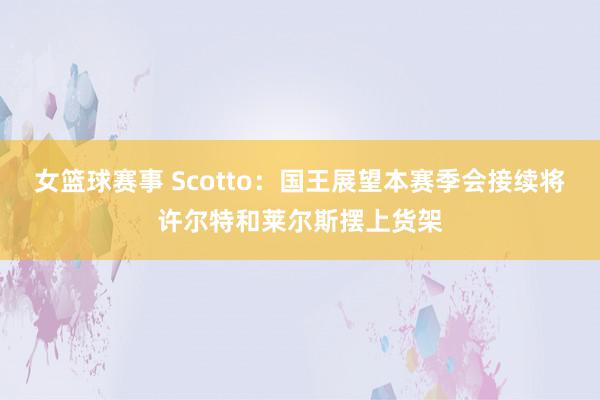 女篮球赛事 Scotto：国王展望本赛季会接续将许尔特和莱尔斯摆上货架