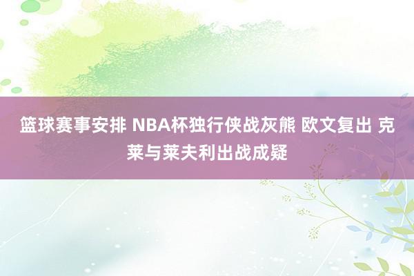 篮球赛事安排 NBA杯独行侠战灰熊 欧文复出 克莱与莱夫利出战成疑