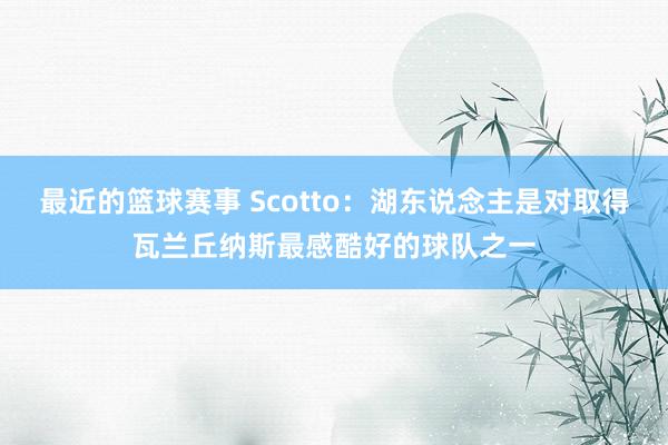 最近的篮球赛事 Scotto：湖东说念主是对取得瓦兰丘纳斯最感酷好的球队之一