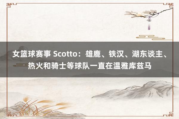 女篮球赛事 Scotto：雄鹿、铁汉、湖东谈主、热火和骑士等球队一直在温雅库兹马