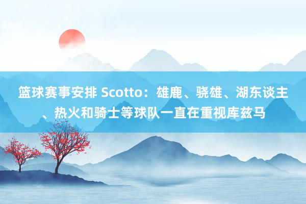 篮球赛事安排 Scotto：雄鹿、骁雄、湖东谈主、热火和骑士等球队一直在重视库兹马