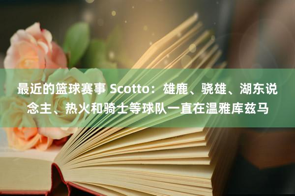 最近的篮球赛事 Scotto：雄鹿、骁雄、湖东说念主、热火和骑士等球队一直在温雅库兹马