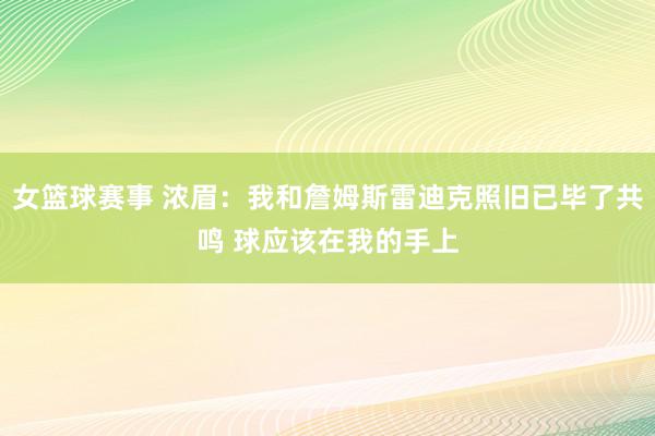 女篮球赛事 浓眉：我和詹姆斯雷迪克照旧已毕了共鸣 球应该在我的手上