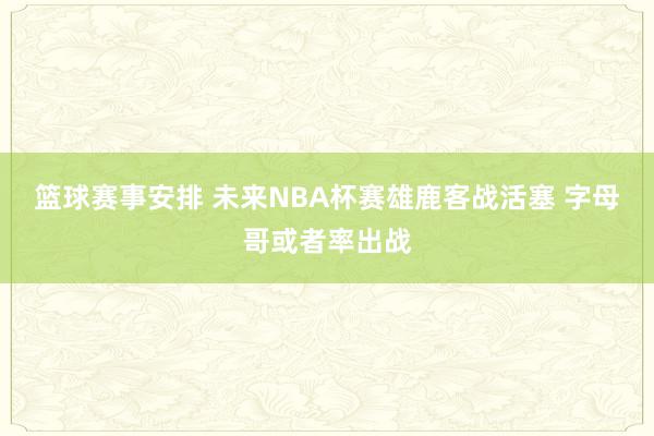 篮球赛事安排 未来NBA杯赛雄鹿客战活塞 字母哥或者率出战