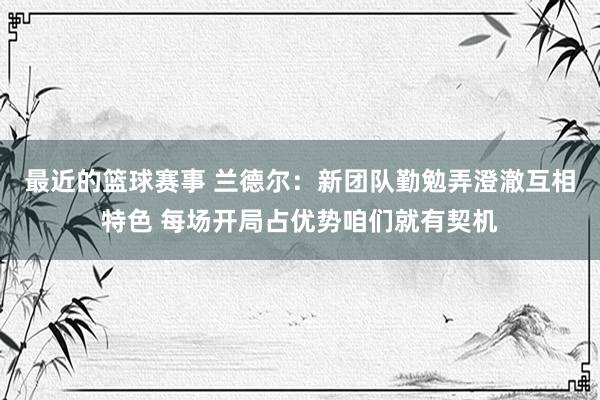 最近的篮球赛事 兰德尔：新团队勤勉弄澄澈互相特色 每场开局占优势咱们就有契机